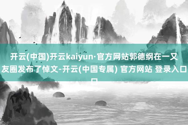 开云(中国)开云kaiyun·官方网站郭德纲在一又友圈发布了悼文-开云(中国专属) 官方网站 登录入口