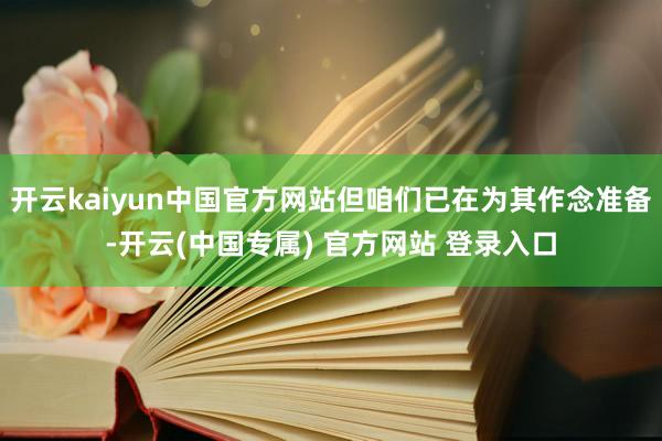 开云kaiyun中国官方网站但咱们已在为其作念准备-开云(中国专属) 官方网站 登录入口