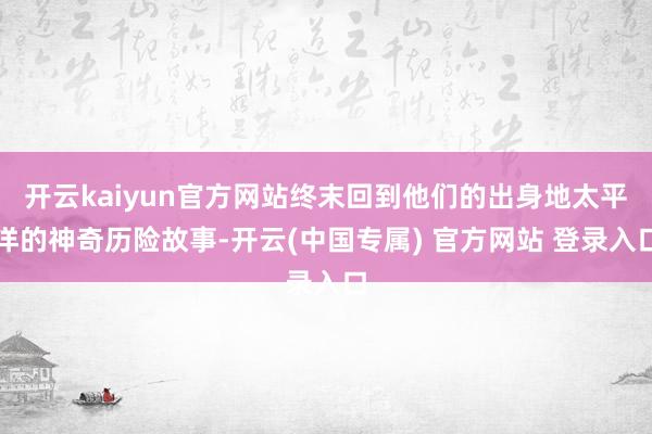 开云kaiyun官方网站终末回到他们的出身地太平洋的神奇历险故事-开云(中国专属) 官方网站 登录入口