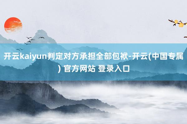 开云kaiyun判定对方承担全部包袱-开云(中国专属) 官方网站 登录入口