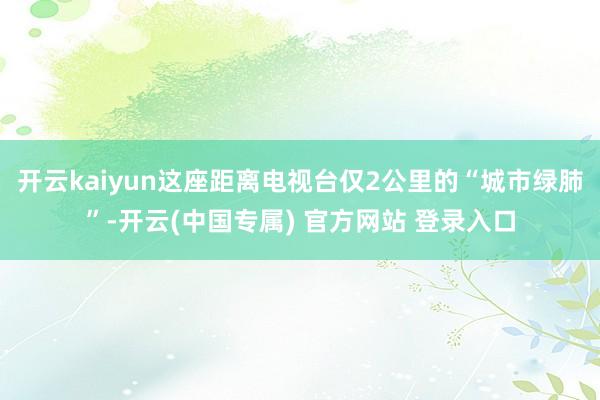 开云kaiyun这座距离电视台仅2公里的“城市绿肺”-开云(中国专属) 官方网站 登录入口