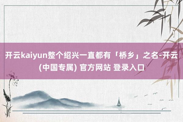 开云kaiyun整个绍兴一直都有「桥乡」之名-开云(中国专属) 官方网站 登录入口