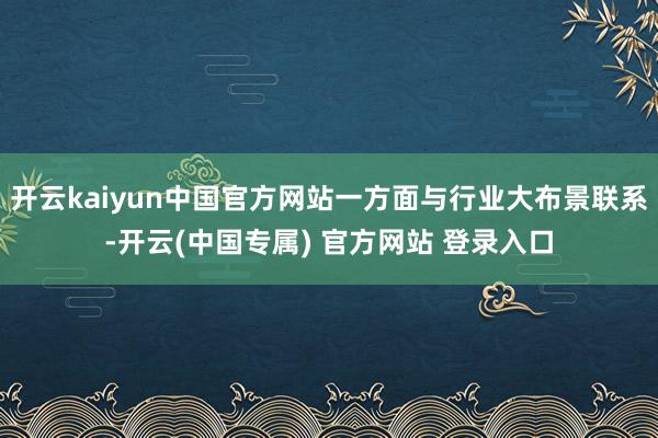 开云kaiyun中国官方网站一方面与行业大布景联系-开云(中国专属) 官方网站 登录入口