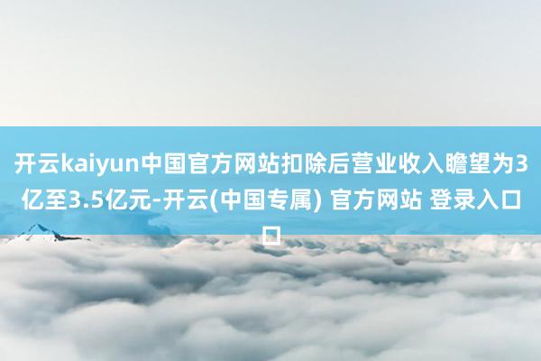 开云kaiyun中国官方网站扣除后营业收入瞻望为3亿至3.5亿元-开云(中国专属) 官方网站 登录入口