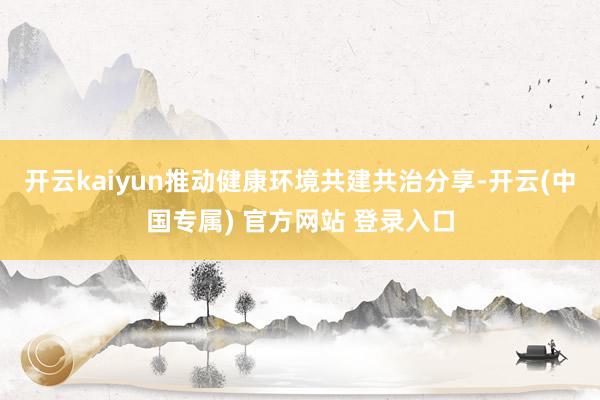 开云kaiyun推动健康环境共建共治分享-开云(中国专属) 官方网站 登录入口