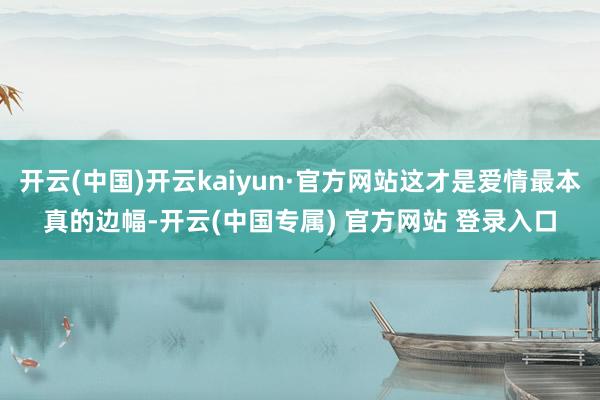 开云(中国)开云kaiyun·官方网站这才是爱情最本真的边幅-开云(中国专属) 官方网站 登录入口