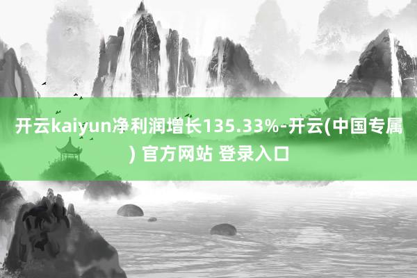 开云kaiyun净利润增长135.33%-开云(中国专属) 官方网站 登录入口