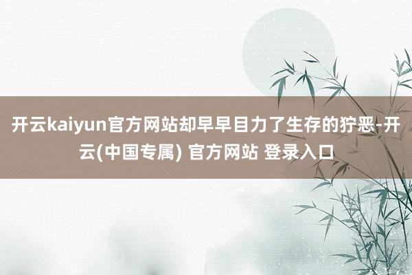 开云kaiyun官方网站却早早目力了生存的狞恶-开云(中国专属) 官方网站 登录入口