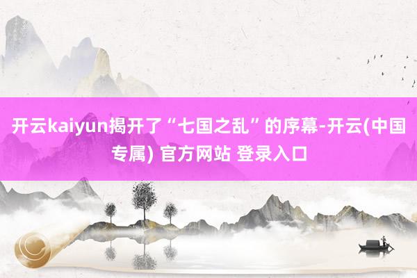 开云kaiyun揭开了“七国之乱”的序幕-开云(中国专属) 官方网站 登录入口