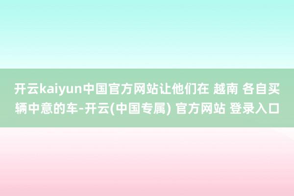 开云kaiyun中国官方网站让他们在 越南 各自买辆中意的车-开云(中国专属) 官方网站 登录入口