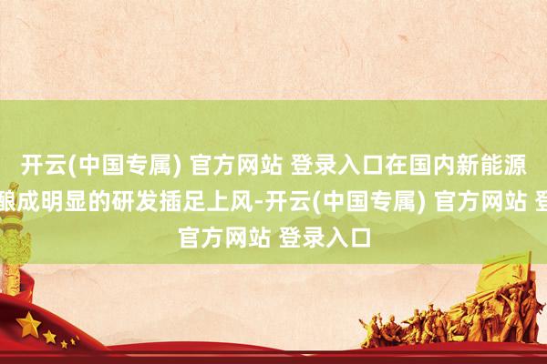 开云(中国专属) 官方网站 登录入口在国内新能源车企中酿成明显的研发插足上风-开云(中国专属) 官方网站 登录入口