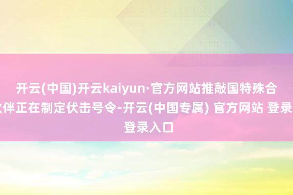 开云(中国)开云kaiyun·官方网站推敲国特殊合营伙伴正在制定伏击号令-开云(中国专属) 官方网站 登录入口