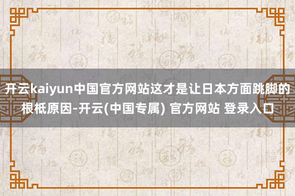 开云kaiyun中国官方网站这才是让日本方面跳脚的根柢原因-开云(中国专属) 官方网站 登录入口