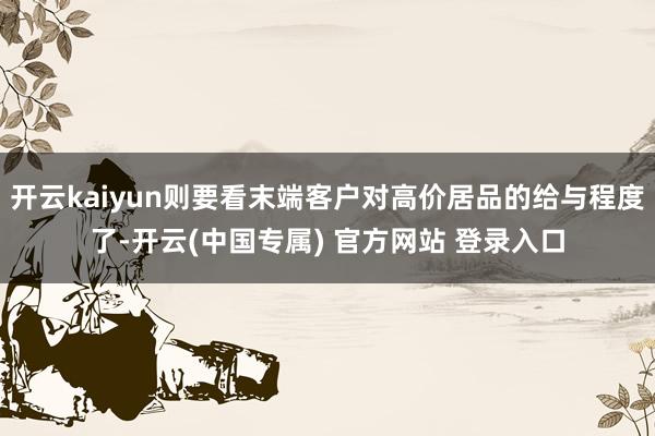 开云kaiyun则要看末端客户对高价居品的给与程度了-开云(中国专属) 官方网站 登录入口