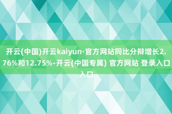 开云(中国)开云kaiyun·官方网站同比分辩增长2.76%和12.75%-开云(中国专属) 官方网站 登录入口