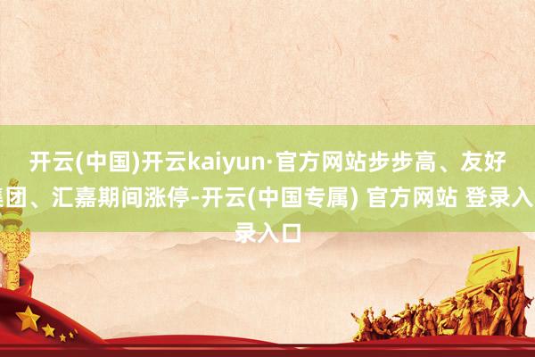 开云(中国)开云kaiyun·官方网站步步高、友好集团、汇嘉期间涨停-开云(中国专属) 官方网站 登录入口