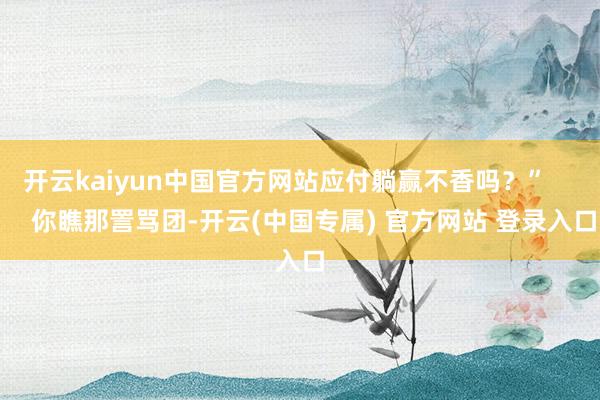 开云kaiyun中国官方网站应付躺赢不香吗？”        你瞧那詈骂团-开云(中国专属) 官方网站 登录入口