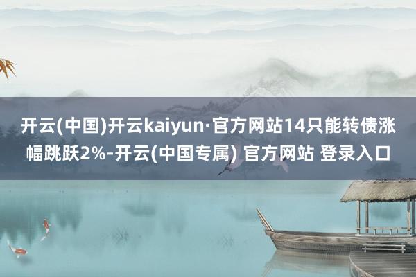 开云(中国)开云kaiyun·官方网站14只能转债涨幅跳跃2%-开云(中国专属) 官方网站 登录入口