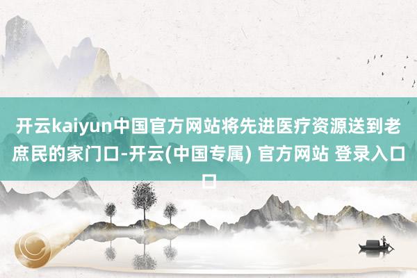 开云kaiyun中国官方网站将先进医疗资源送到老庶民的家门口-开云(中国专属) 官方网站 登录入口