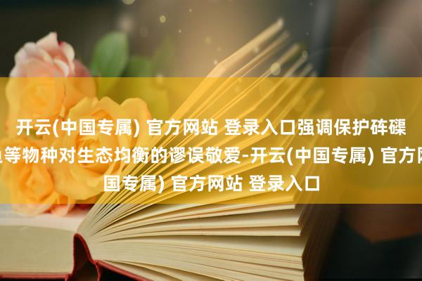 开云(中国专属) 官方网站 登录入口强调保护砗磲、海龟、鳄鱼等物种对生态均衡的谬误敬爱-开云(中国专属) 官方网站 登录入口