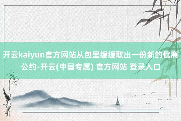 开云kaiyun官方网站从包里缓缓取出一份新的仳离公约-开云(中国专属) 官方网站 登录入口