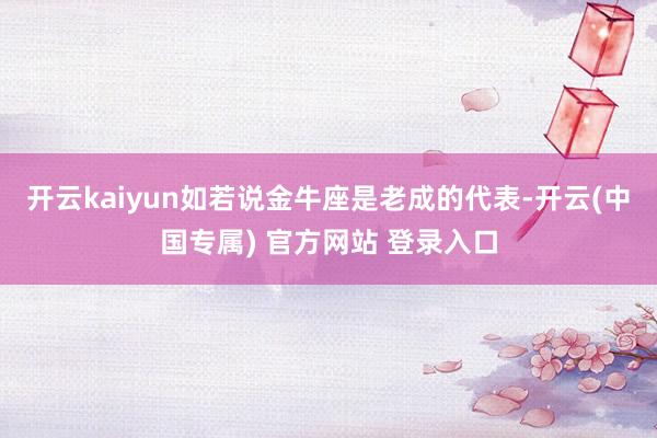 开云kaiyun如若说金牛座是老成的代表-开云(中国专属) 官方网站 登录入口