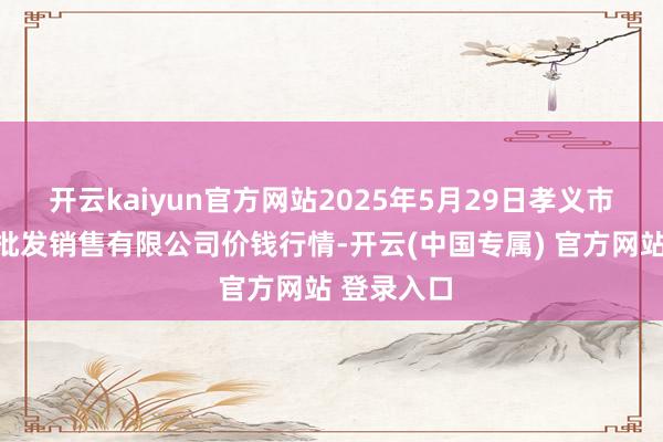 开云kaiyun官方网站2025年5月29日孝义市绿海蔬菜批发销售有限公司价钱行情-开云(中国专属) 官方网站 登录入口
