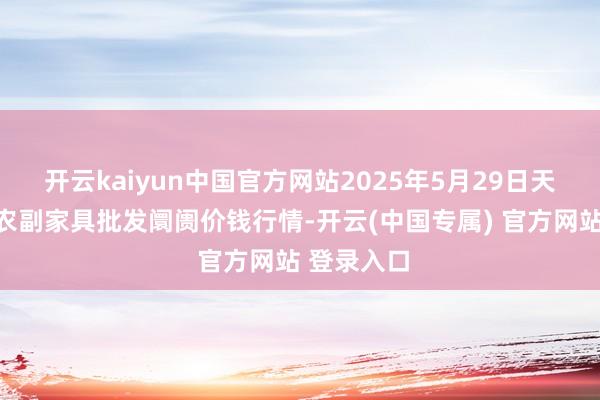 开云kaiyun中国官方网站2025年5月29日天长市永福农副家具批发阛阓价钱行情-开云(中国专属) 官方网站 登录入口