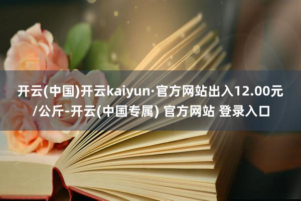 开云(中国)开云kaiyun·官方网站出入12.00元/公斤-开云(中国专属) 官方网站 登录入口