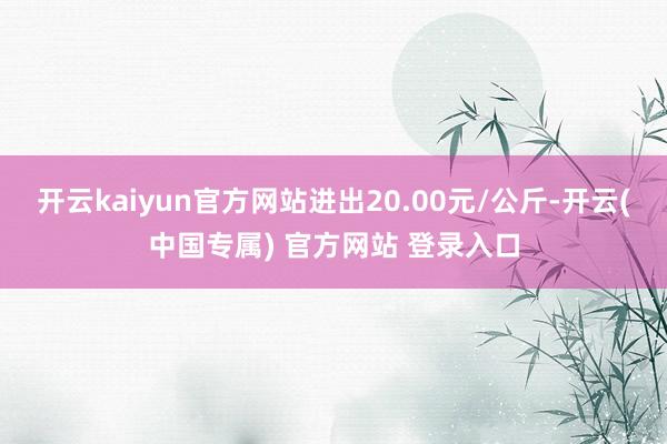 开云kaiyun官方网站进出20.00元/公斤-开云(中国专属) 官方网站 登录入口