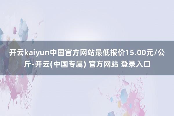 开云kaiyun中国官方网站最低报价15.00元/公斤-开云(中国专属) 官方网站 登录入口