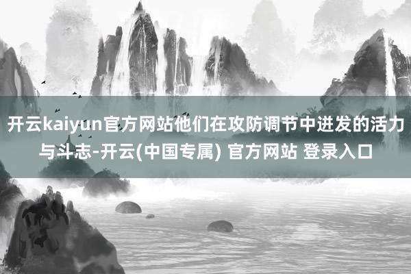 开云kaiyun官方网站他们在攻防调节中迸发的活力与斗志-开云(中国专属) 官方网站 登录入口
