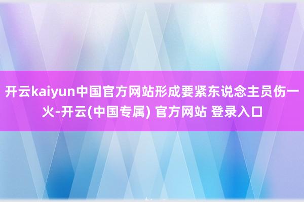 开云kaiyun中国官方网站形成要紧东说念主员伤一火-开云(中国专属) 官方网站 登录入口