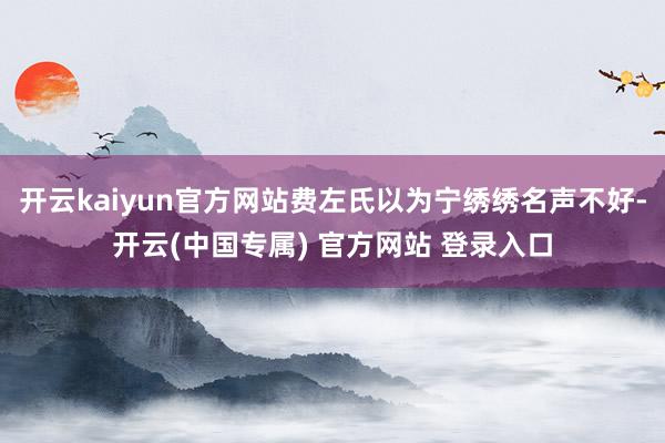 开云kaiyun官方网站费左氏以为宁绣绣名声不好-开云(中国专属) 官方网站 登录入口