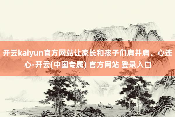 开云kaiyun官方网站让家长和孩子们肩并肩、心连心-开云(中国专属) 官方网站 登录入口