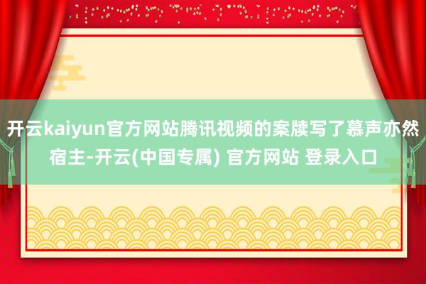 开云kaiyun官方网站腾讯视频的案牍写了慕声亦然宿主-开云(中国专属) 官方网站 登录入口
