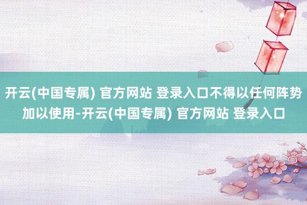 开云(中国专属) 官方网站 登录入口不得以任何阵势加以使用-开云(中国专属) 官方网站 登录入口