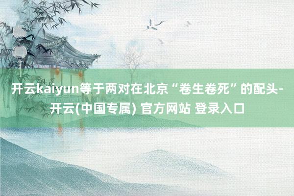 开云kaiyun等于两对在北京“卷生卷死”的配头-开云(中国专属) 官方网站 登录入口