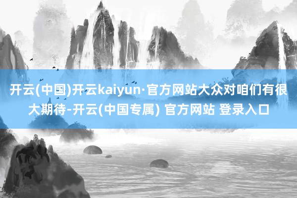 开云(中国)开云kaiyun·官方网站大众对咱们有很大期待-开云(中国专属) 官方网站 登录入口