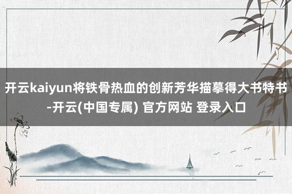 开云kaiyun将铁骨热血的创新芳华描摹得大书特书-开云(中国专属) 官方网站 登录入口