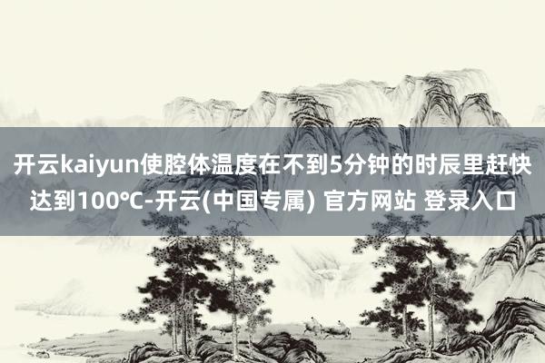开云kaiyun使腔体温度在不到5分钟的时辰里赶快达到100℃-开云(中国专属) 官方网站 登录入口