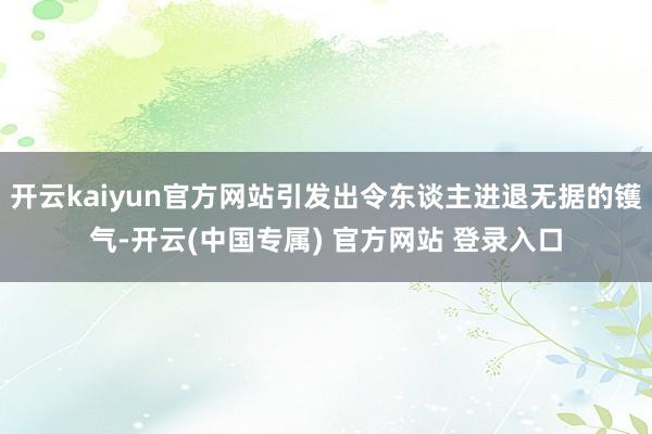 开云kaiyun官方网站引发出令东谈主进退无据的镬气-开云(中国专属) 官方网站 登录入口