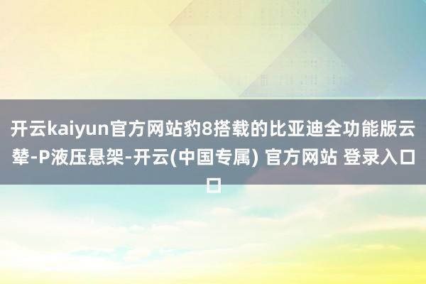 开云kaiyun官方网站豹8搭载的比亚迪全功能版云辇-P液压悬架-开云(中国专属) 官方网站 登录入口