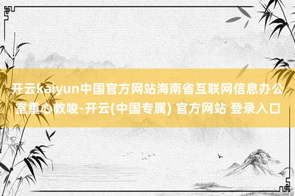 开云kaiyun中国官方网站 海南省互联网信息办公室重心教唆-开云(中国专属) 官方网站 登录入口