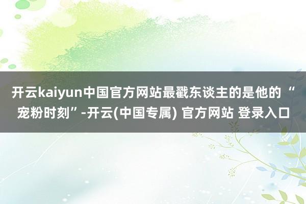开云kaiyun中国官方网站最戳东谈主的是他的 “宠粉时刻”-开云(中国专属) 官方网站 登录入口