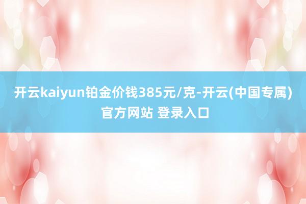 开云kaiyun铂金价钱385元/克-开云(中国专属) 官方网站 登录入口