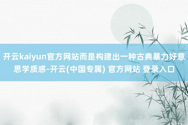 开云kaiyun官方网站而是构建出一种古典暴力好意思学质感-开云(中国专属) 官方网站 登录入口