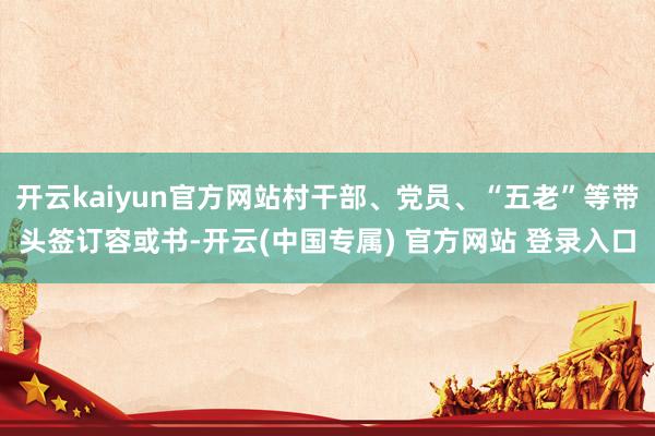 开云kaiyun官方网站村干部、党员、“五老”等带头签订容或书-开云(中国专属) 官方网站 登录入口