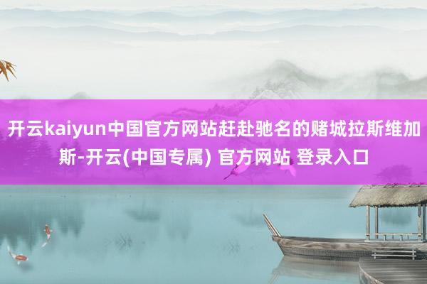 开云kaiyun中国官方网站赶赴驰名的赌城拉斯维加斯-开云(中国专属) 官方网站 登录入口