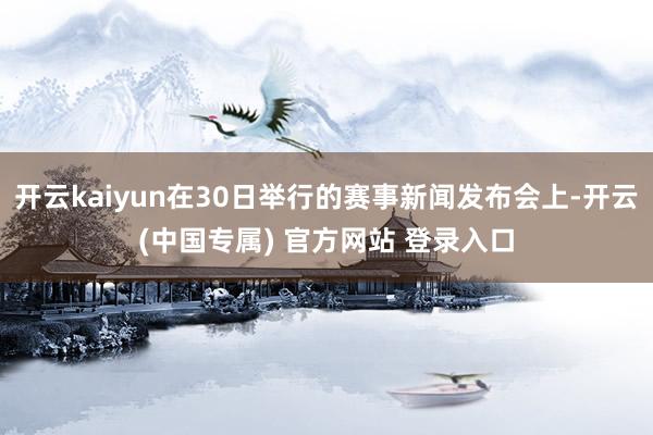 开云kaiyun在30日举行的赛事新闻发布会上-开云(中国专属) 官方网站 登录入口
